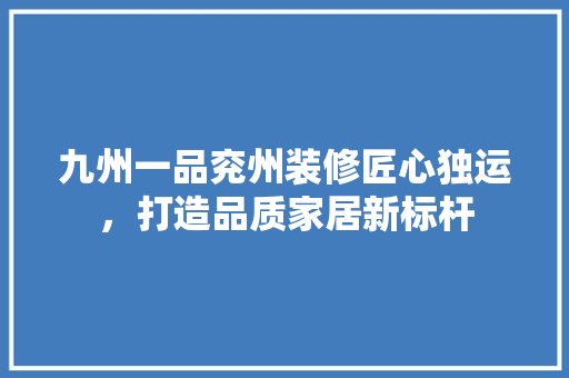 九州一品兖州装修匠心独运，打造品质家居新标杆