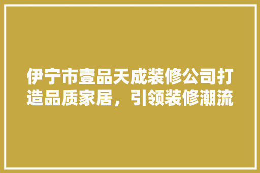 伊宁市壹品天成装修公司打造品质家居，引领装修潮流