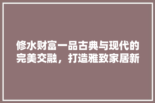 修水财富一品古典与现代的完美交融，打造雅致家居新风尚