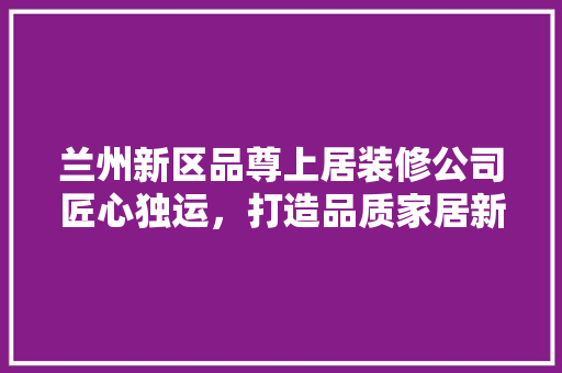 兰州新区品尊上居装修公司匠心独运，打造品质家居新标杆