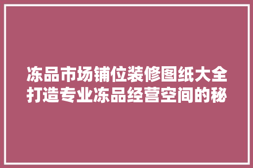 冻品市场铺位装修图纸大全打造专业冻品经营空间的秘密武器