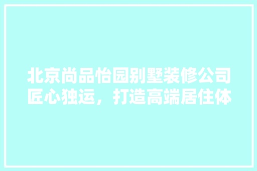 北京尚品怡园别墅装修公司匠心独运，打造高端居住体验