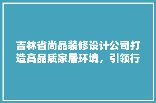 吉林省尚品装修设计公司打造高品质家居环境，引领行业新潮流