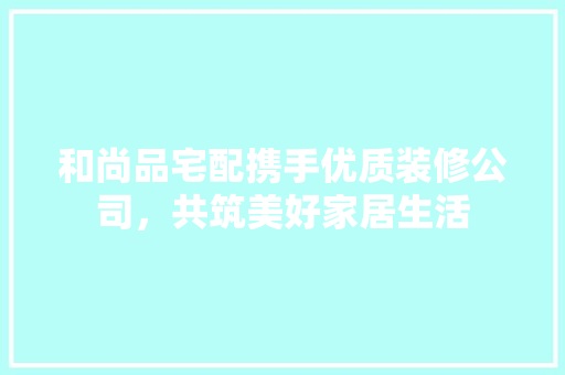和尚品宅配携手优质装修公司，共筑美好家居生活