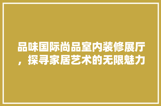 品味国际尚品室内装修展厅，探寻家居艺术的无限魅力