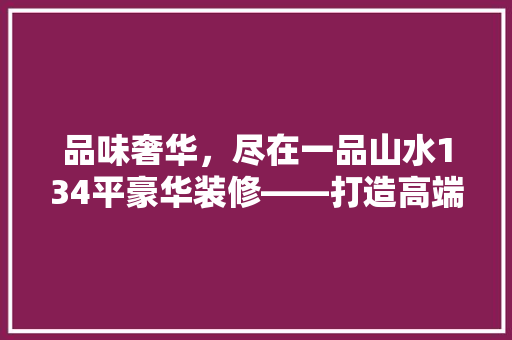 品味奢华，尽在一品山水134平豪华装修——打造高端品质生活典范 公共建筑设计