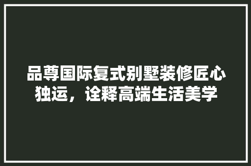 品尊国际复式别墅装修匠心独运，诠释高端生活美学