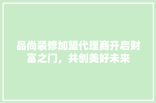 品尚装修加盟代理商开启财富之门，共创美好未来