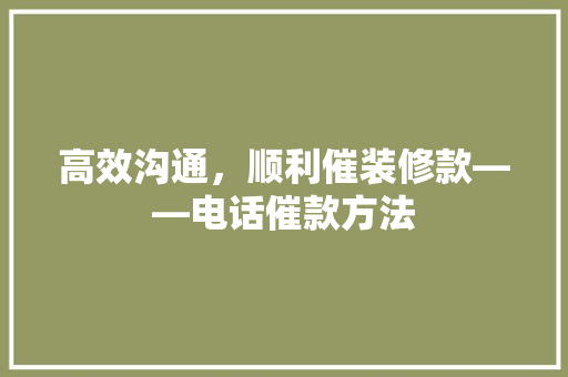 高效沟通，顺利催装修款——电话催款方法 设计原则