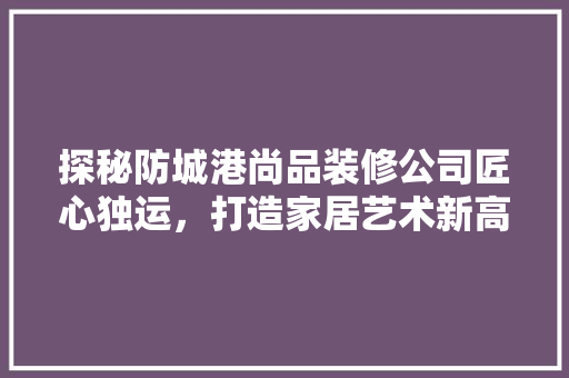 探秘防城港尚品装修公司匠心独运，打造家居艺术新高度