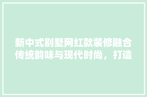 新中式别墅网红款装修融合传统韵味与现代时尚，打造家居新潮流
