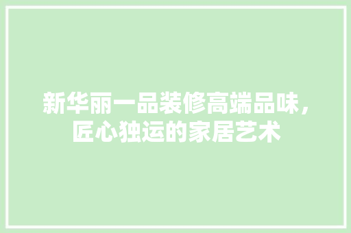 新华丽一品装修高端品味，匠心独运的家居艺术