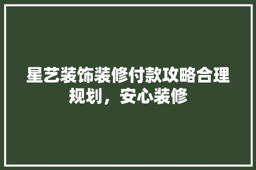星艺装饰装修付款攻略合理规划，安心装修