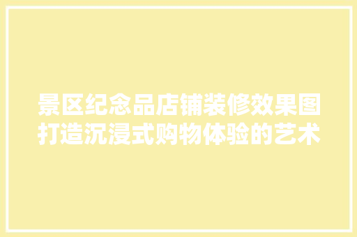 景区纪念品店铺装修效果图打造沉浸式购物体验的艺术