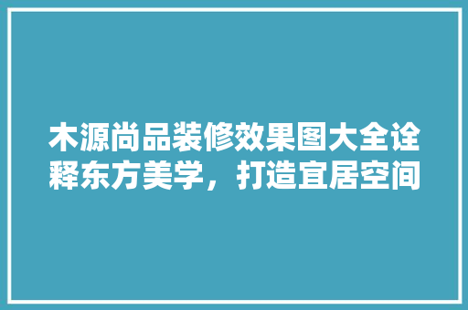 木源尚品装修效果图大全诠释东方美学，打造宜居空间