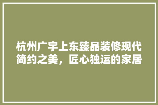 杭州广宇上东臻品装修现代简约之美，匠心独运的家居艺术