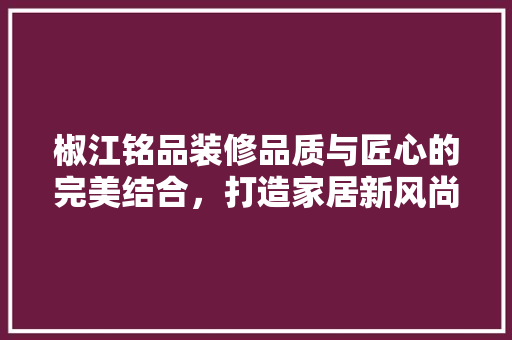 椒江铭品装修品质与匠心的完美结合，打造家居新风尚
