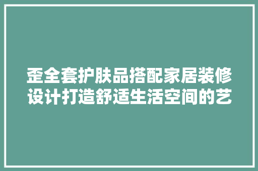 歪全套护肤品搭配家居装修设计打造舒适生活空间的艺术