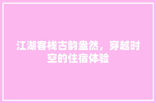 江湖客栈古韵盎然，穿越时空的住宿体验