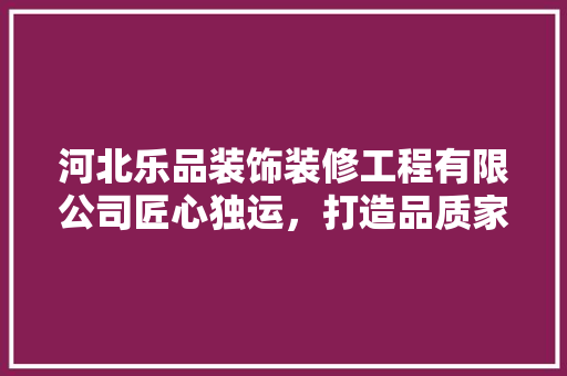 河北乐品装饰装修工程有限公司匠心独运，打造品质家居新标杆