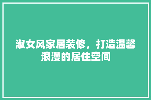 淑女风家居装修，打造温馨浪漫的居住空间