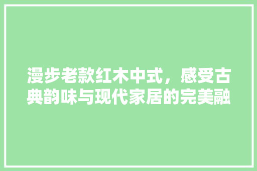 漫步老款红木中式，感受古典韵味与现代家居的完美融合