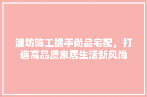 潍坊陈工携手尚品宅配，打造高品质家居生活新风尚