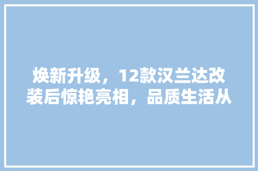 焕新升级，12款汉兰达改装后惊艳亮相，品质生活从此开启！