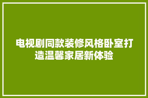 电视剧同款装修风格卧室打造温馨家居新体验
