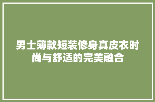 男士薄款短装修身真皮衣时尚与舒适的完美融合