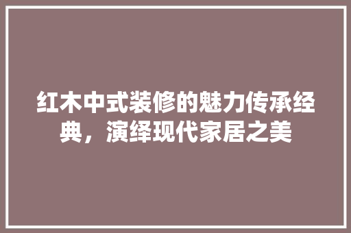 红木中式装修的魅力传承经典，演绎现代家居之美
