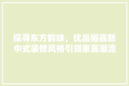 探寻东方韵味，优品俪嘉新中式装修风格引领家居潮流