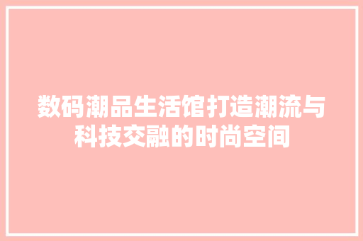 数码潮品生活馆打造潮流与科技交融的时尚空间