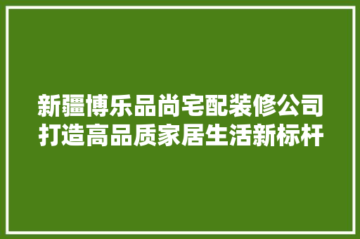 新疆博乐品尚宅配装修公司打造高品质家居生活新标杆