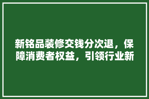 新铭品装修交钱分次退，保障消费者权益，引领行业新潮流