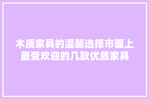 木质家具的温馨选择市面上最受欢迎的几款优质家具