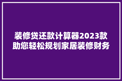 装修贷还款计算器2023款助您轻松规划家居装修财务