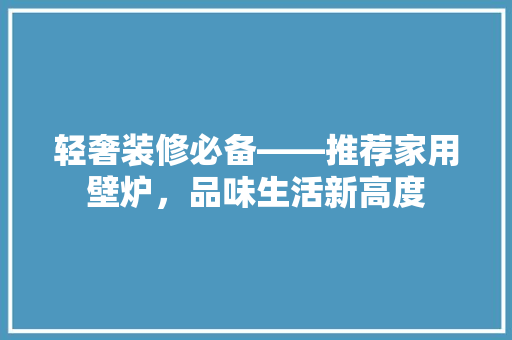 轻奢装修必备——推荐家用壁炉，品味生活新高度