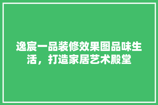 逸宸一品装修效果图品味生活，打造家居艺术殿堂