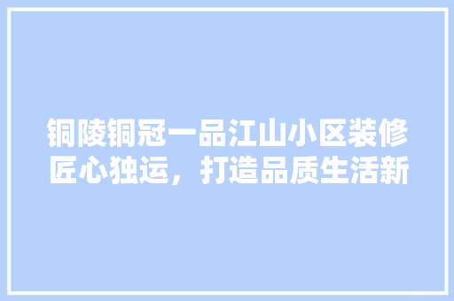 铜陵铜冠一品江山小区装修匠心独运，打造品质生活新典范