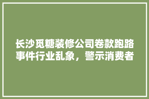 长沙觅糖装修公司卷款跑路事件行业乱象，警示消费者理消费