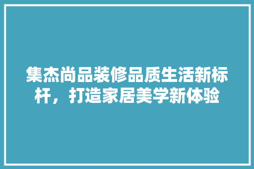 集杰尚品装修品质生活新标杆，打造家居美学新体验