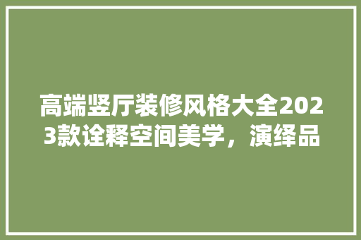 高端竖厅装修风格大全2023款诠释空间美学，演绎品质生活
