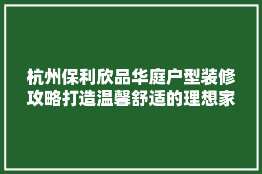 杭州保利欣品华庭户型装修攻略打造温馨舒适的理想家园