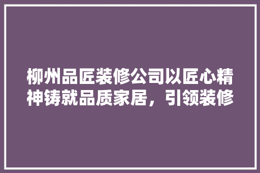 柳州品匠装修公司以匠心精神铸就品质家居，引领装修行业新潮流