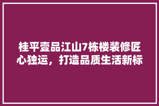桂平壹品江山7栋楼装修匠心独运，打造品质生活新标杆