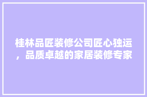 桂林品匠装修公司匠心独运，品质卓越的家居装修专家