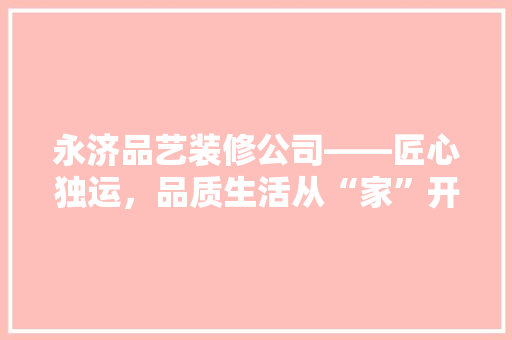 永济品艺装修公司——匠心独运，品质生活从“家”开始