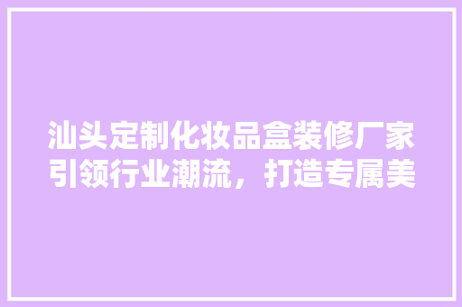 汕头定制化妆品盒装修厂家引领行业潮流，打造专属美妆包装