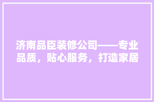 济南品臣装修公司——专业品质，贴心服务，打造家居美好新生活